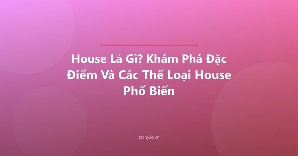 House Là Gì? Khám Phá Đặc Điểm Và Các Thể Loại House Phổ Biến