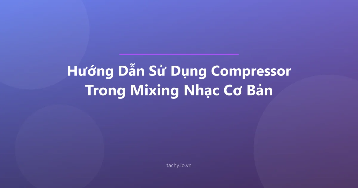 Hướng Dẫn Sử Dụng Compressor Trong Mixing Nhạc Cơ Bản